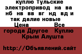 куплю Тульские электропривод  на, ва, нб, нв, вв, вг, нд, вд и так далие новые   › Цена ­ 85 500 - Все города Другое » Куплю   . Крым,Алушта